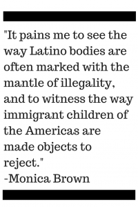 It pains me to see the way Latino bodies are often marked with the mantle of illegality, and to witness the way immigrant children of the Americas are made objects to reject.