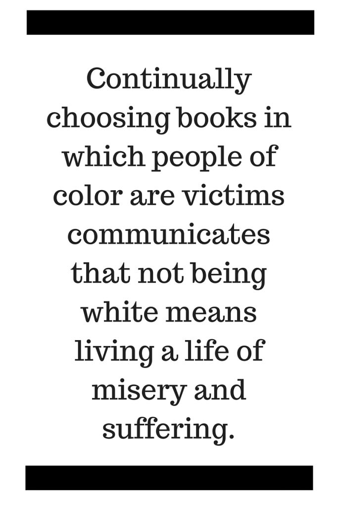 Continually choosing books in which people of color are victims communicates that not being white means living a life of misery and suffering.
