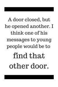 A door closed, but he opened another. I think one of his messages to young people would be to find that other door.