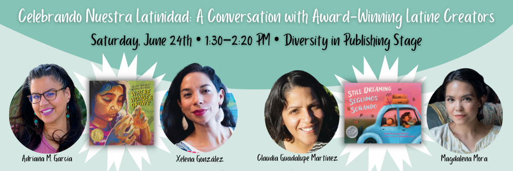 This visual promotes the Celebrando Nuestra Latinidad: A Conversation with Award-Winning Latine Creators panel taking place on Saturday, June 24th from 1:30 to 2:20 PM at the Diversity in Publishing Stage. It shows author photos for ADRIANA M. GARCIA & XELENA GONZÁLEZ 
with the cover of WHERE WONDER GROWS between them and author photos of MAGDALENA MORA & CLAUDIA GUADALUPE MARTÍNEZ with the cover of STILL DREAMING / SEGUIMOS SOÑANDO between them.