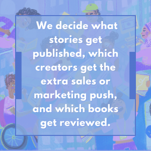 We decide what stories get published, which creators get the extra sales or marketing push, and which books get reviewed. 