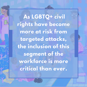 As LGBTQ+ civil rights have become more at risk from targeted attacks, the inclusion of this segment of the workforce is more critical than ever.