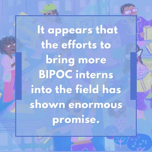 It appears that the efforts to bring more BIPOC interns into the field has shown enormous promise.